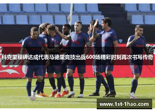 科克里程碑达成代表马德里竞技出战600场精彩时刻再次书写传奇