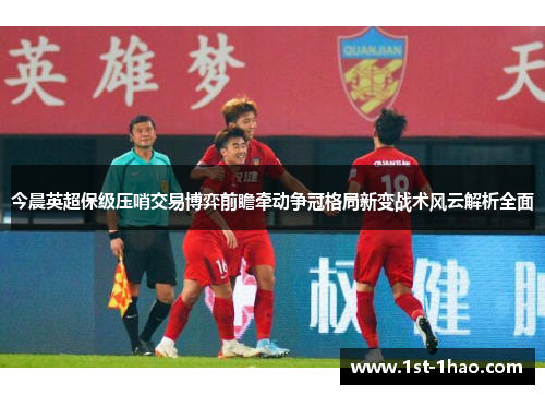 今晨英超保级压哨交易博弈前瞻牵动争冠格局新变战术风云解析全面 今晨英超保级压哨交易博弈前瞻牵动争冠格局新变战术风云解析全面
